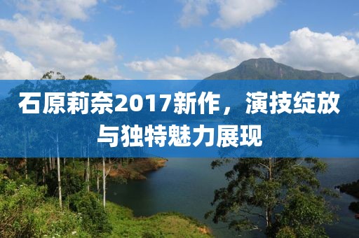 石原莉奈2017新作，演技綻放與獨(dú)特魅力展現(xiàn)