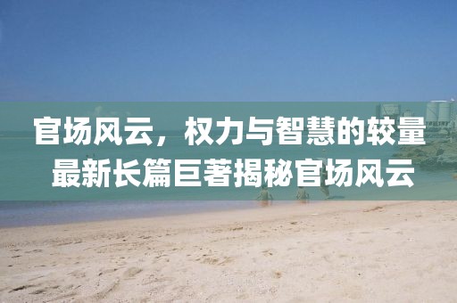 官場(chǎng)風(fēng)云，權(quán)力與智慧的較量 最新長(zhǎng)篇巨著揭秘官場(chǎng)風(fēng)云