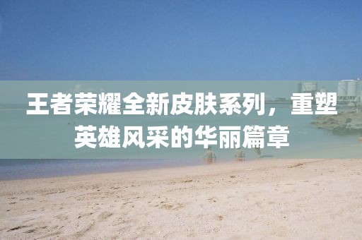 王者榮耀全新皮膚系列，重塑英雄風(fēng)采的華麗篇章