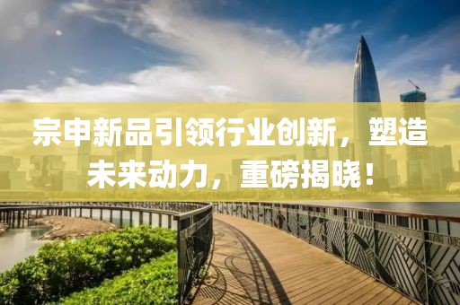 宗申新品引領(lǐng)行業(yè)創(chuàng)新，塑造未來(lái)動(dòng)力，重磅揭曉！