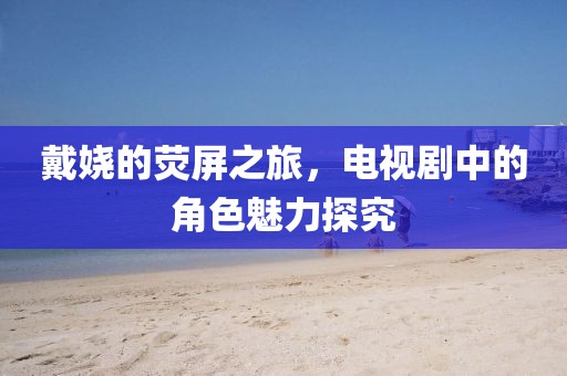 戴嬈的熒屏之旅，電視劇中的角色魅力探究