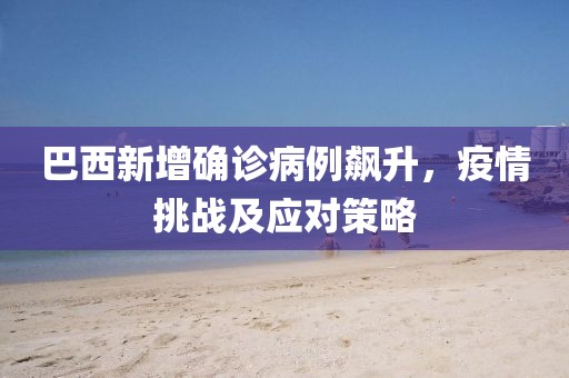 巴西新增確診病例飆升，疫情挑戰(zhàn)及應(yīng)對策略
