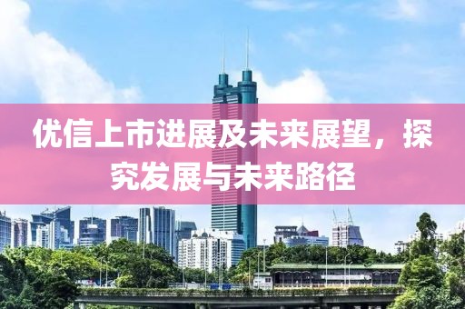 優(yōu)信上市進(jìn)展及未來(lái)展望，探究發(fā)展與未來(lái)路徑