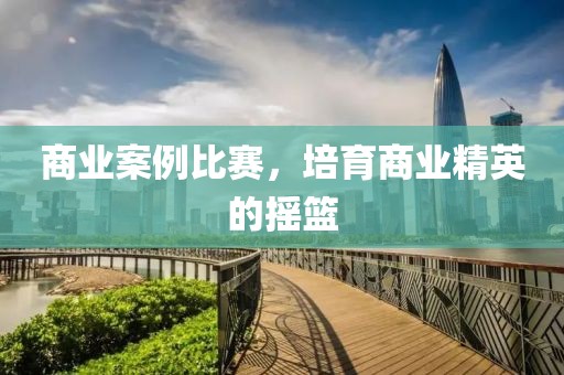 商業(yè)案例比賽，培育商業(yè)精英的搖籃