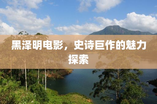 黑澤明電影，史詩巨作的魅力探索