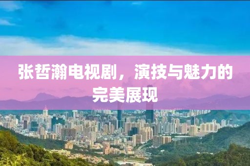 張哲瀚電視劇，演技與魅力的完美展現(xiàn)