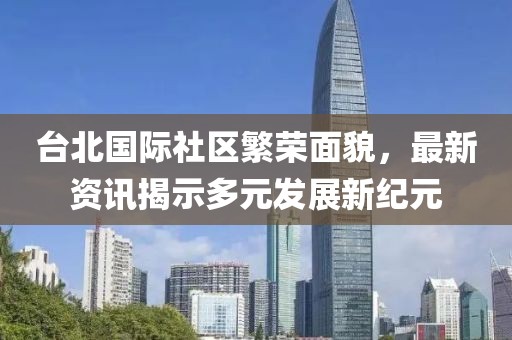 臺北國際社區(qū)繁榮面貌，最新資訊揭示多元發(fā)展新紀(jì)元