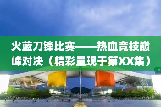 火藍刀鋒比賽——熱血競技巔峰對決（精彩呈現于第XX集）