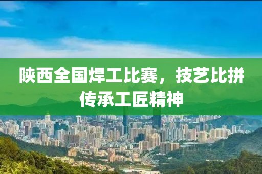 陜西全國焊工比賽，技藝比拼傳承工匠精神