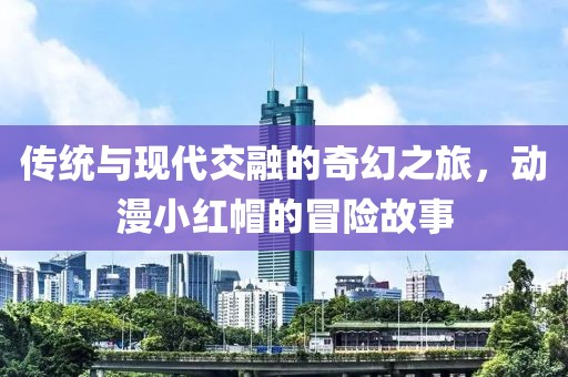 傳統(tǒng)與現(xiàn)代交融的奇幻之旅，動漫小紅帽的冒險(xiǎn)故事