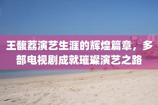 王馥荔演藝生涯的輝煌篇章，多部電視劇成就璀璨演藝之路
