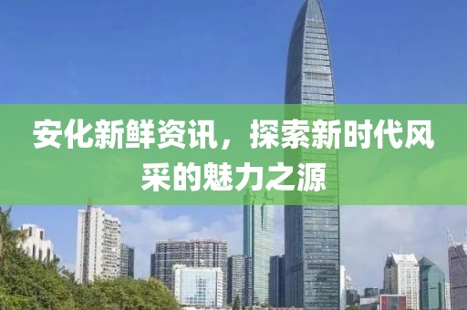 安化新鮮資訊，探索新時代風(fēng)采的魅力之源
