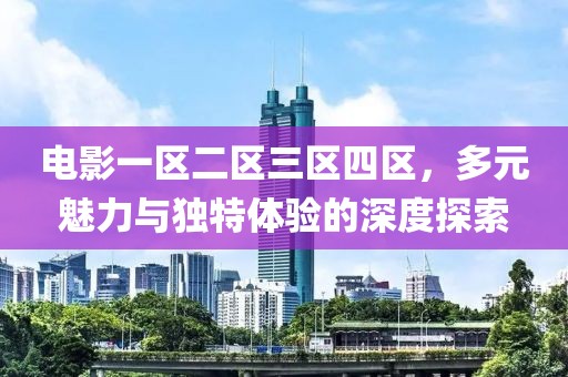 電影一區(qū)二區(qū)三區(qū)四區(qū)，多元魅力與獨(dú)特體驗(yàn)的深度探索