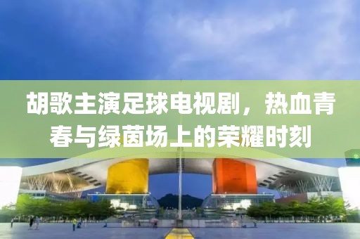胡歌主演足球電視劇，熱血青春與綠茵場上的榮耀時刻