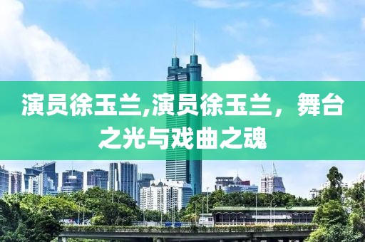 演員徐玉蘭,演員徐玉蘭，舞臺(tái)之光與戲曲之魂