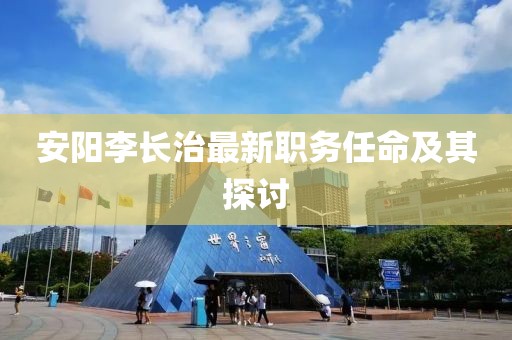 安陽(yáng)李長(zhǎng)治最新職務(wù)任命及其探討