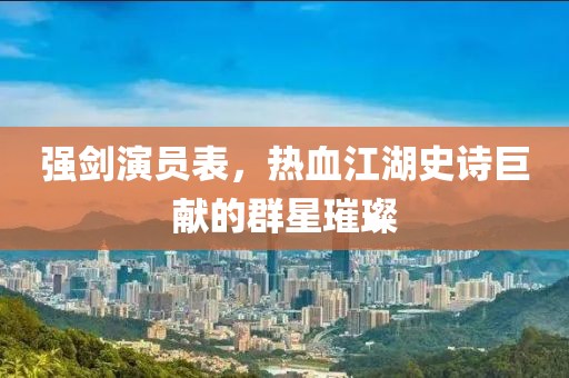 強劍演員表，熱血江湖史詩巨獻的群星璀璨