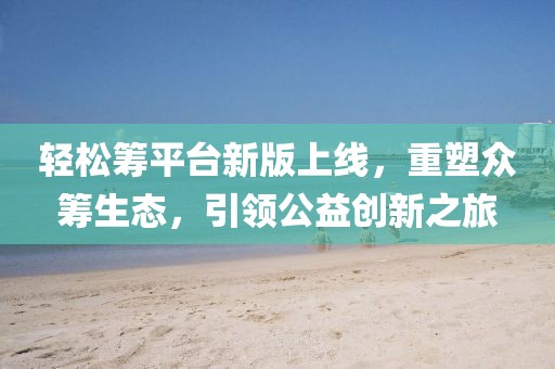 輕松籌平臺新版上線，重塑眾籌生態(tài)，引領(lǐng)公益創(chuàng)新之旅