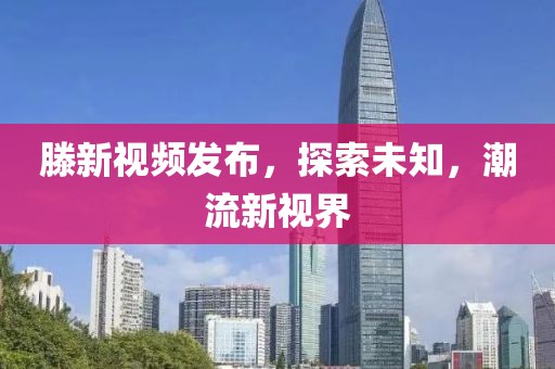 滕新視頻發(fā)布，探索未知，潮流新視界