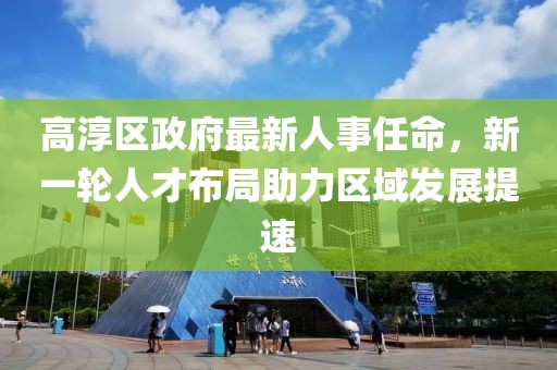 高淳區(qū)政府最新人事任命，新一輪人才布局助力區(qū)域發(fā)展提速