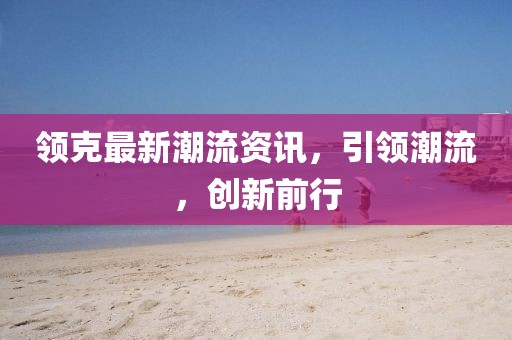 領(lǐng)克最新潮流資訊，引領(lǐng)潮流，創(chuàng)新前行