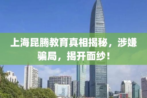 上海昆騰教育真相揭秘，涉嫌騙局，揭開面紗！