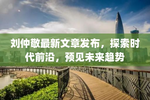 劉仲敬最新文章發(fā)布，探索時(shí)代前沿，預(yù)見(jiàn)未來(lái)趨勢(shì)