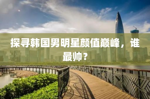 探尋韓國男明星顏值巔峰，誰最帥？