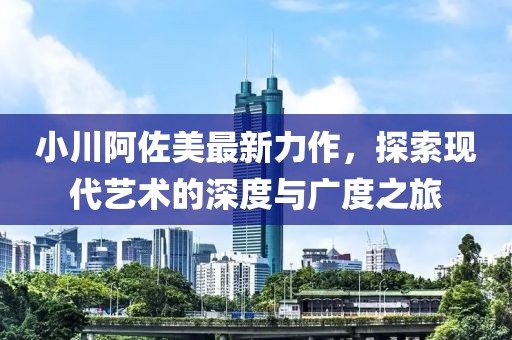 小川阿佐美最新力作，探索現(xiàn)代藝術的深度與廣度之旅