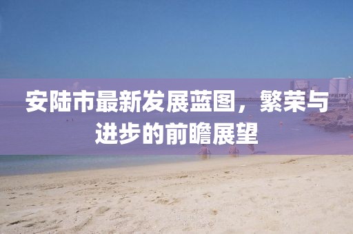 安陸市最新發(fā)展藍(lán)圖，繁榮與進(jìn)步的前瞻展望