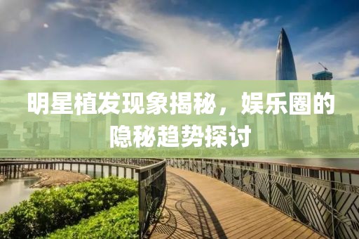明星植發(fā)現(xiàn)象揭秘，娛樂圈的隱秘趨勢探討