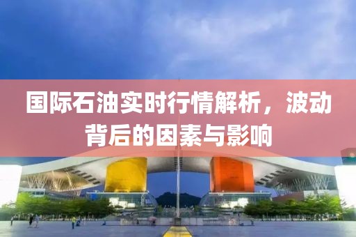 國際石油實時行情解析，波動背后的因素與影響