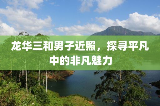 龍華三和男子近照，探尋平凡中的非凡魅力