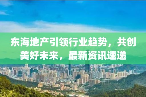 東海地產(chǎn)引領(lǐng)行業(yè)趨勢，共創(chuàng)美好未來，最新資訊速遞