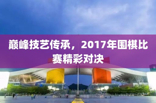 巔峰技藝傳承，2017年圍棋比賽精彩對決