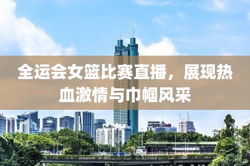 全運(yùn)會(huì)女籃比賽直播，展現(xiàn)熱血激情與巾幗風(fēng)采