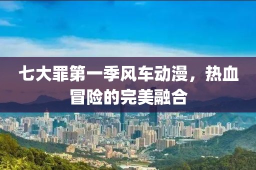 七大罪第一季風(fēng)車動漫，熱血冒險(xiǎn)的完美融合
