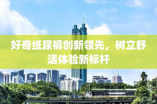 好奇紙尿褲創(chuàng)新領(lǐng)先，樹立舒適體驗(yàn)新標(biāo)桿