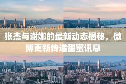 張杰與謝娜的最新動態(tài)揭秘，微博更新傳遞甜蜜訊息