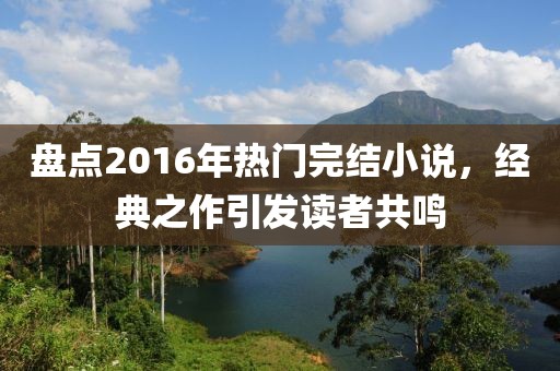 盤(pán)點(diǎn)2016年熱門(mén)完結(jié)小說(shuō)，經(jīng)典之作引發(fā)讀者共鳴