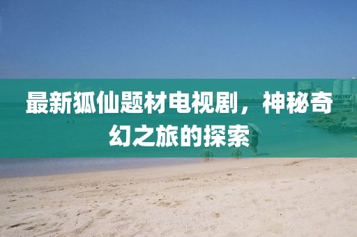 最新狐仙題材電視劇，神秘奇幻之旅的探索
