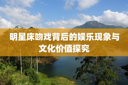 明星床吻戲背后的娛樂現(xiàn)象與文化價值探究