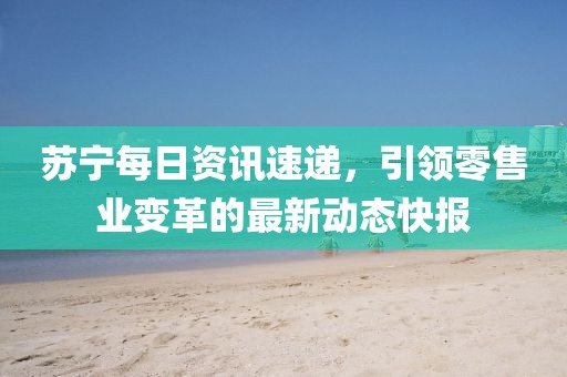 蘇寧每日資訊速遞，引領(lǐng)零售業(yè)變革的最新動態(tài)快報