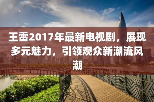 王雷2017年最新電視劇，展現(xiàn)多元魅力，引領(lǐng)觀眾新潮流風(fēng)潮