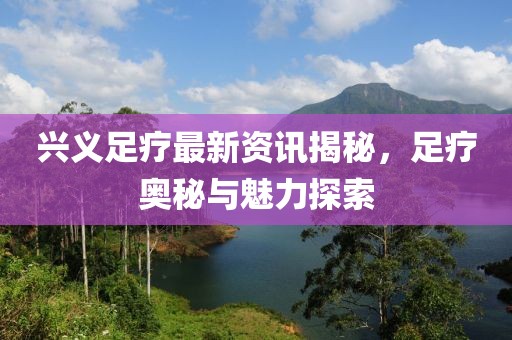 興義足療最新資訊揭秘，足療奧秘與魅力探索