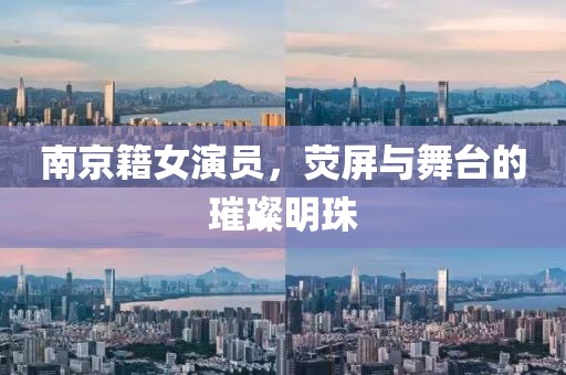 南京籍女演員，熒屏與舞臺的璀璨明珠