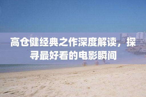 高倉(cāng)健經(jīng)典之作深度解讀，探尋最好看的電影瞬間
