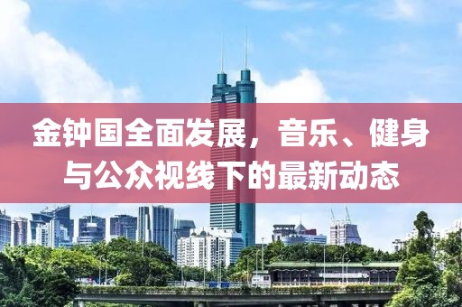 金鐘國(guó)全面發(fā)展，音樂、健身與公眾視線下的最新動(dòng)態(tài)