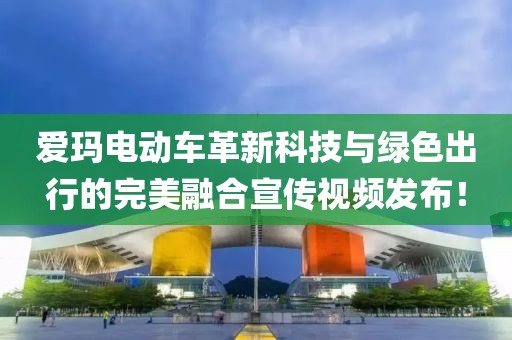 愛瑪電動車革新科技與綠色出行的完美融合宣傳視頻發(fā)布！