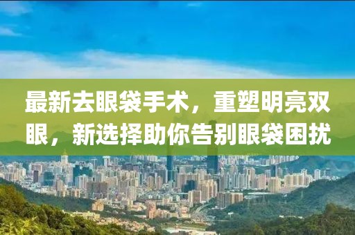 最新去眼袋手術(shù)，重塑明亮雙眼，新選擇助你告別眼袋困擾